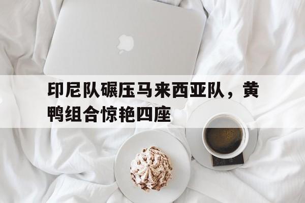 印尼队碾压马来西亚队，黄鸭组合惊艳四座